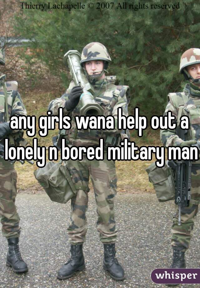 any girls wana help out a lonely n bored military man