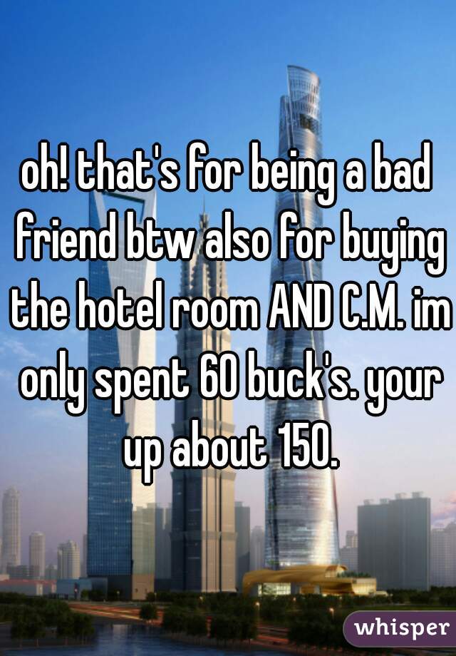 oh! that's for being a bad friend btw also for buying the hotel room AND C.M. im only spent 60 buck's. your up about 150.