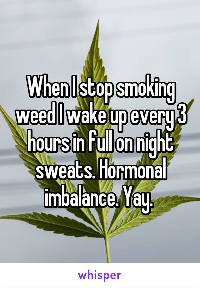 When I stop smoking weed I wake up every 3 hours in full on night sweats. Hormonal imbalance. Yay. 