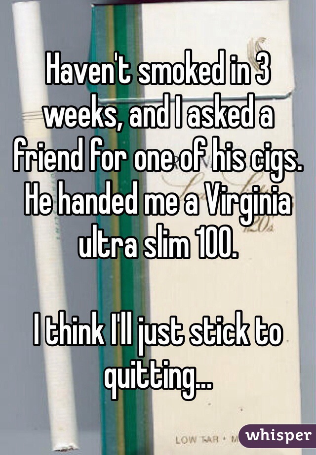 Haven't smoked in 3 weeks, and I asked a friend for one of his cigs. He handed me a Virginia ultra slim 100.

I think I'll just stick to quitting...
