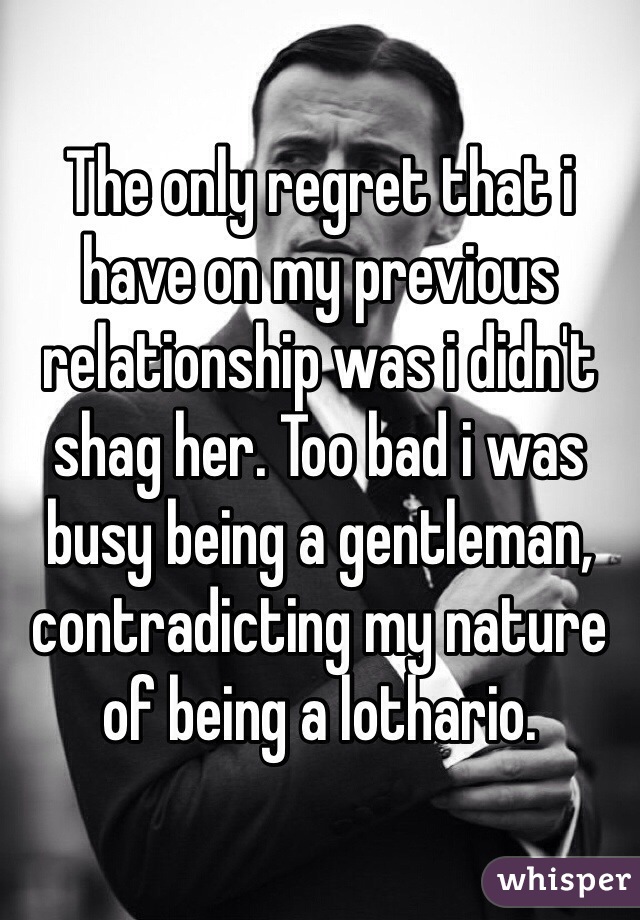 The only regret that i have on my previous relationship was i didn't shag her. Too bad i was busy being a gentleman, contradicting my nature of being a lothario. 