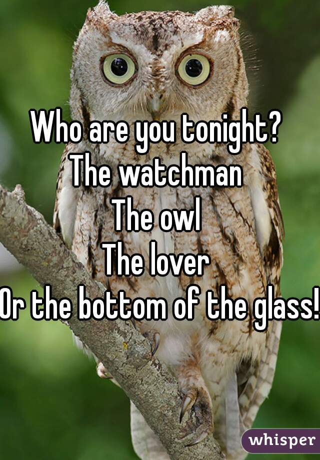 Who are you tonight? 
The watchman 
The owl 
The lover 
Or the bottom of the glass! 