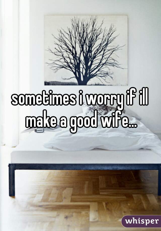 sometimes i worry if ill make a good wife...