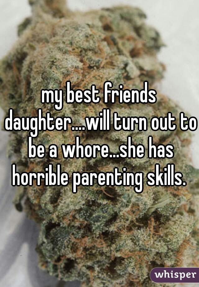 my best friends daughter....will turn out to be a whore...she has horrible parenting skills. 