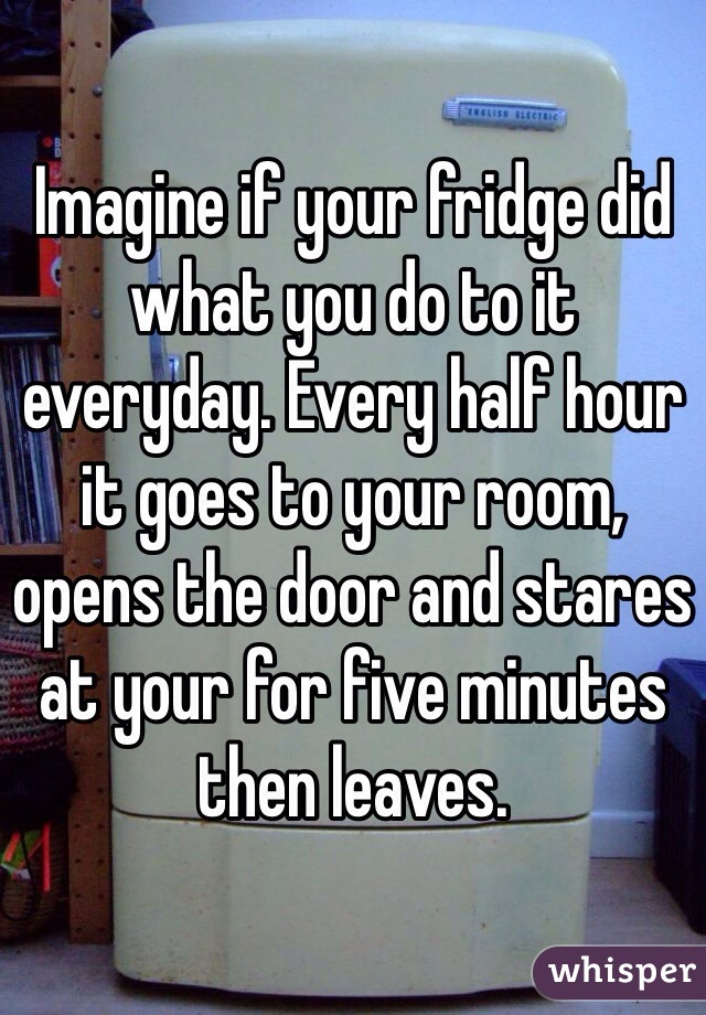 Imagine if your fridge did what you do to it everyday. Every half hour it goes to your room, opens the door and stares at your for five minutes then leaves.