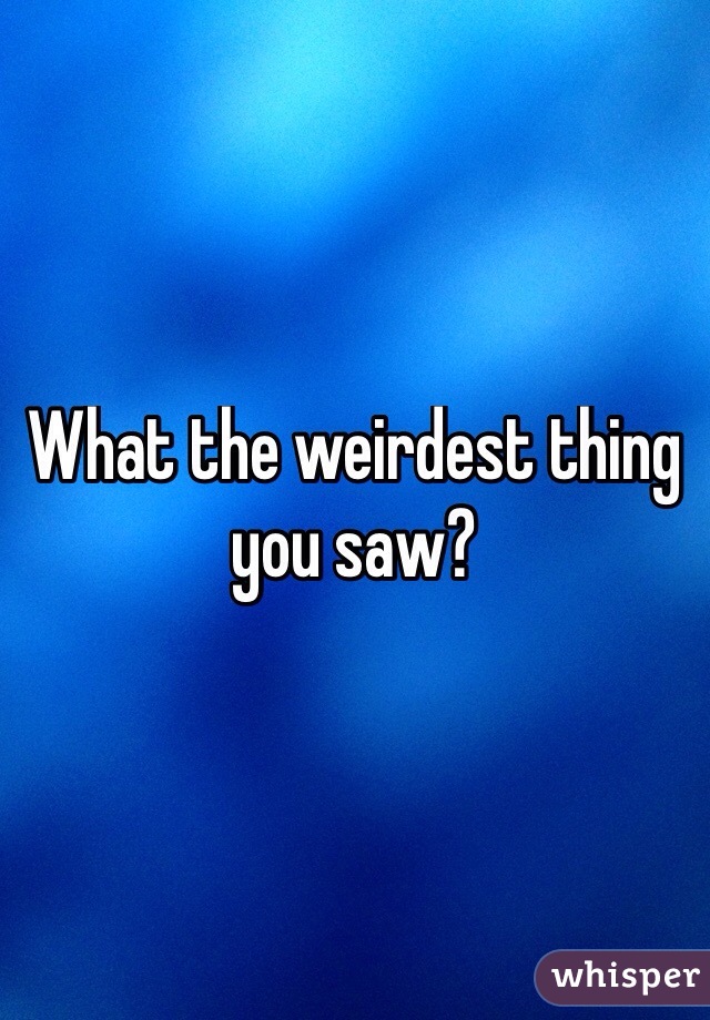 What the weirdest thing you saw?
