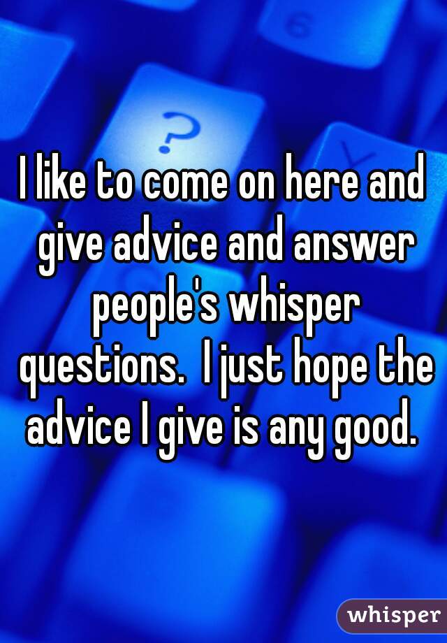 I like to come on here and give advice and answer people's whisper questions.  I just hope the advice I give is any good. 