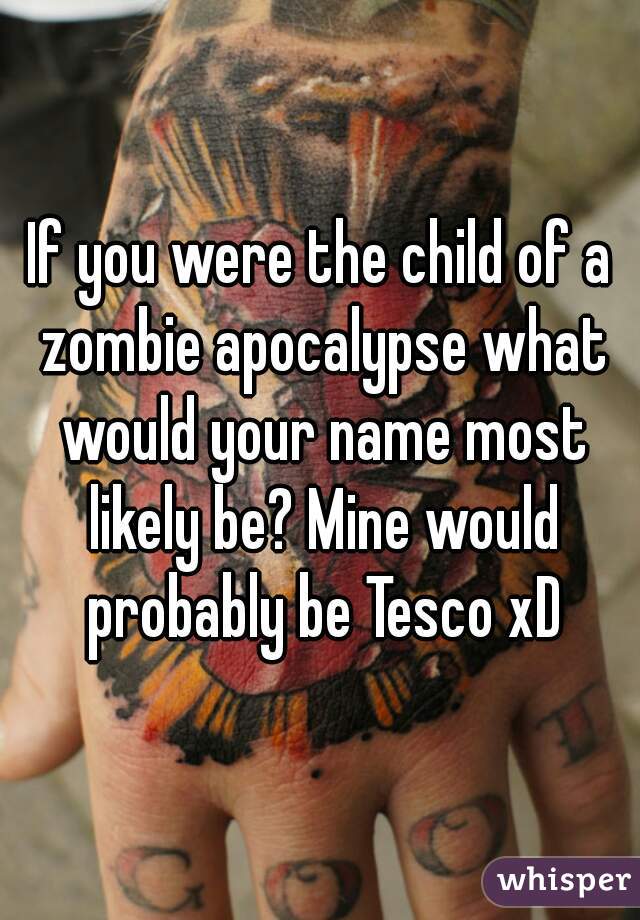 If you were the child of a zombie apocalypse what would your name most likely be? Mine would probably be Tesco xD