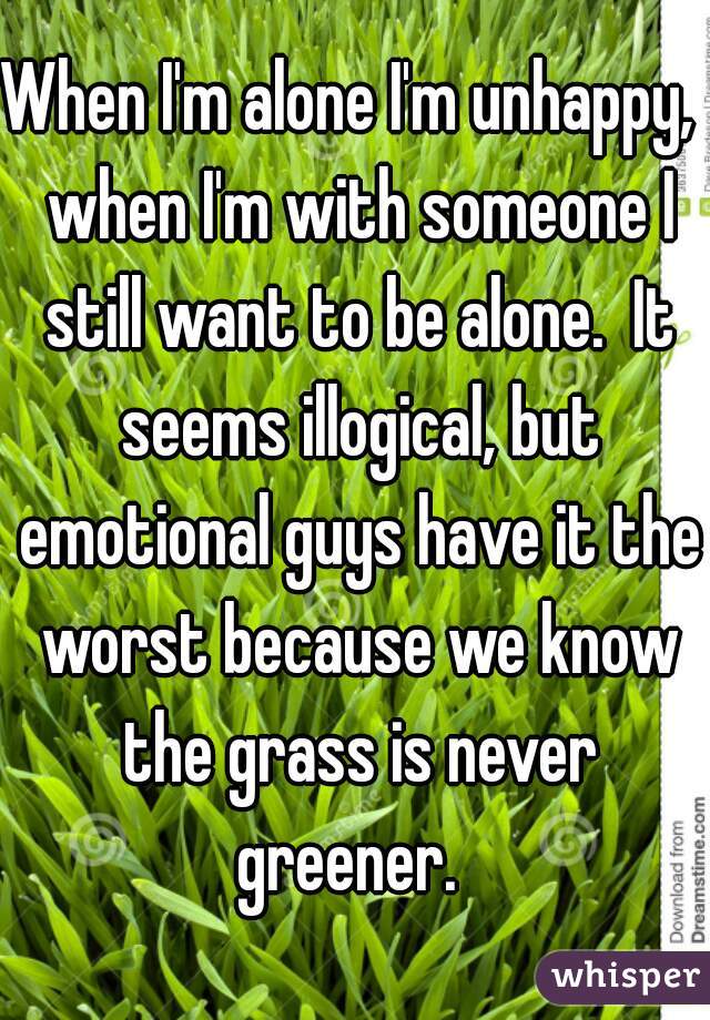 When I'm alone I'm unhappy,  when I'm with someone I still want to be alone.  It seems illogical, but emotional guys have it the worst because we know the grass is never greener.  