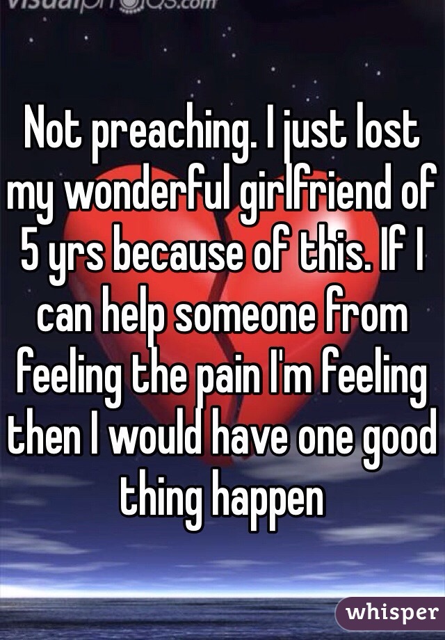 Not preaching. I just lost my wonderful girlfriend of 5 yrs because of this. If I can help someone from feeling the pain I'm feeling then I would have one good thing happen 