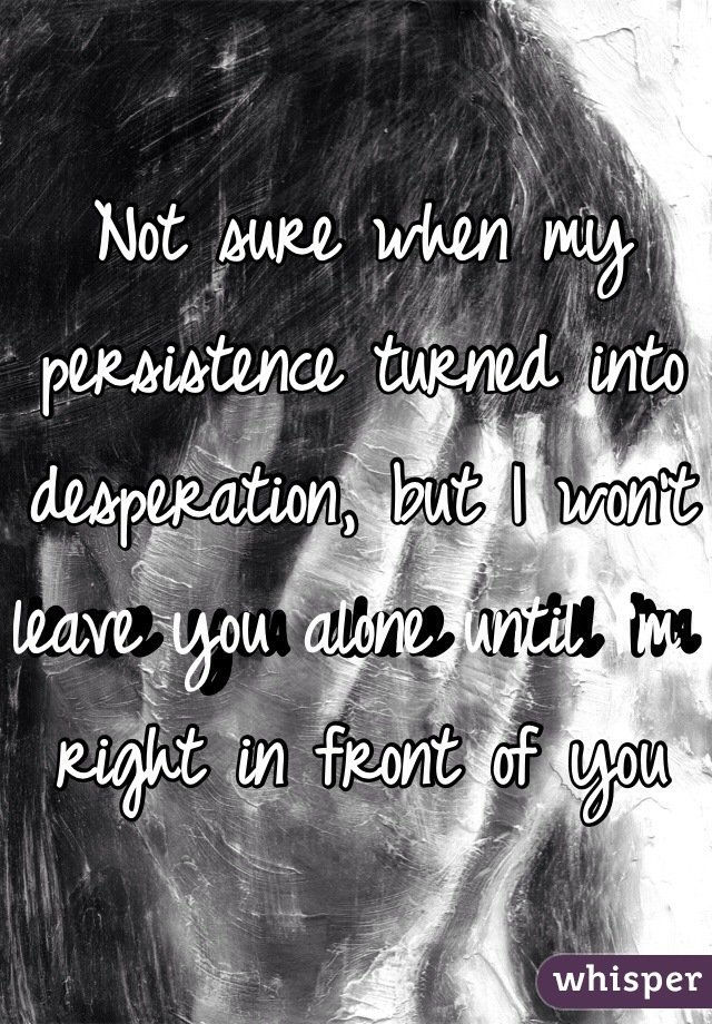 Not sure when my persistence turned into desperation, but I won't leave you alone until I'm right in front of you 