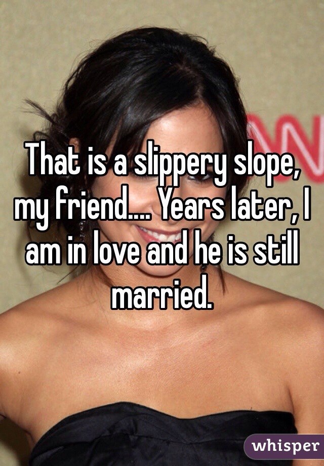 That is a slippery slope, my friend.... Years later, I am in love and he is still married. 