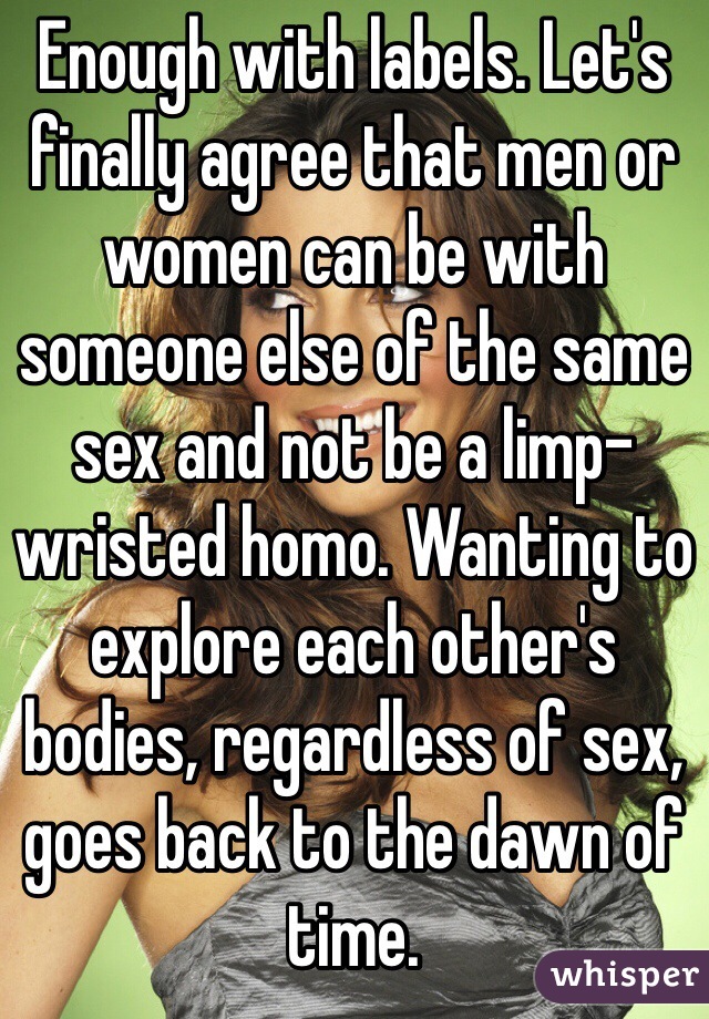Enough with labels. Let's finally agree that men or women can be with someone else of the same sex and not be a limp-wristed homo. Wanting to explore each other's bodies, regardless of sex, goes back to the dawn of time. 