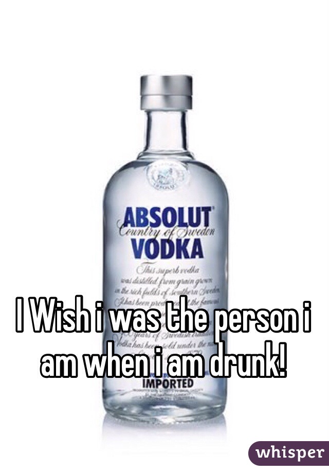 I Wish i was the person i am when i am drunk!