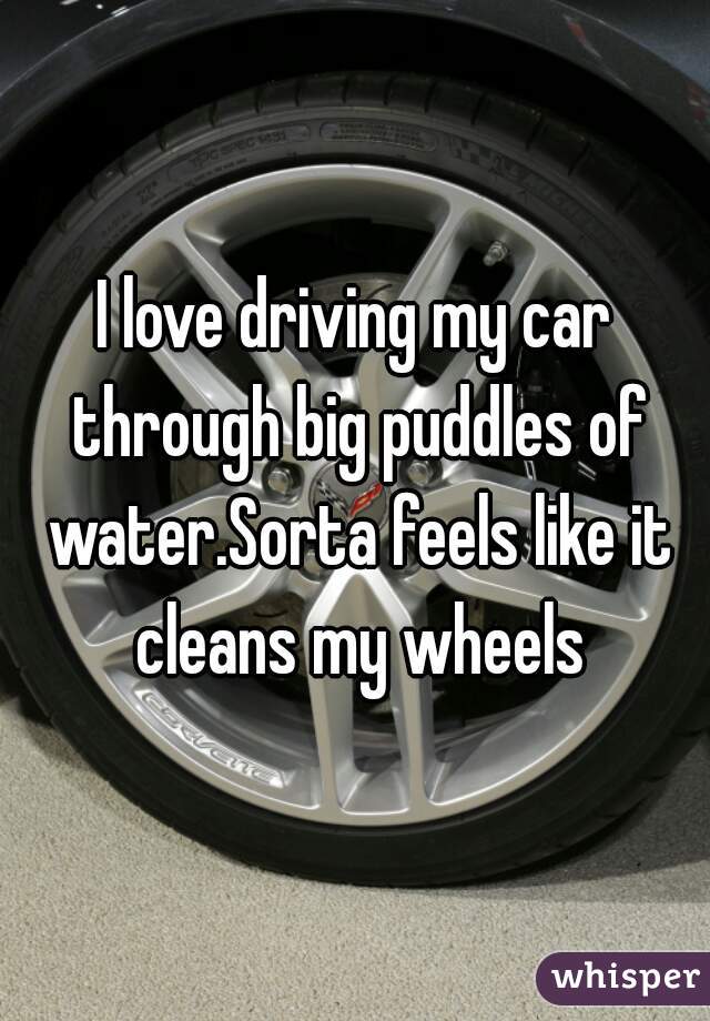 I love driving my car through big puddles of water.Sorta feels like it cleans my wheels
