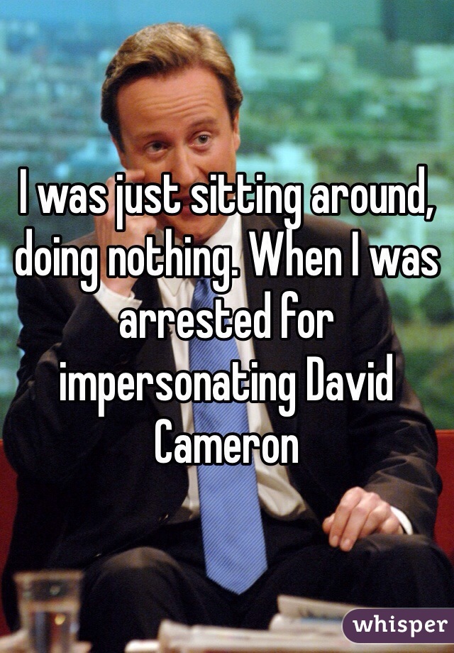 I was just sitting around, doing nothing. When I was arrested for impersonating David Cameron
