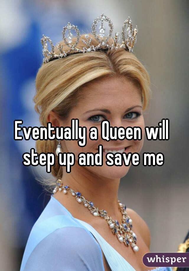 Eventually a Queen will step up and save me