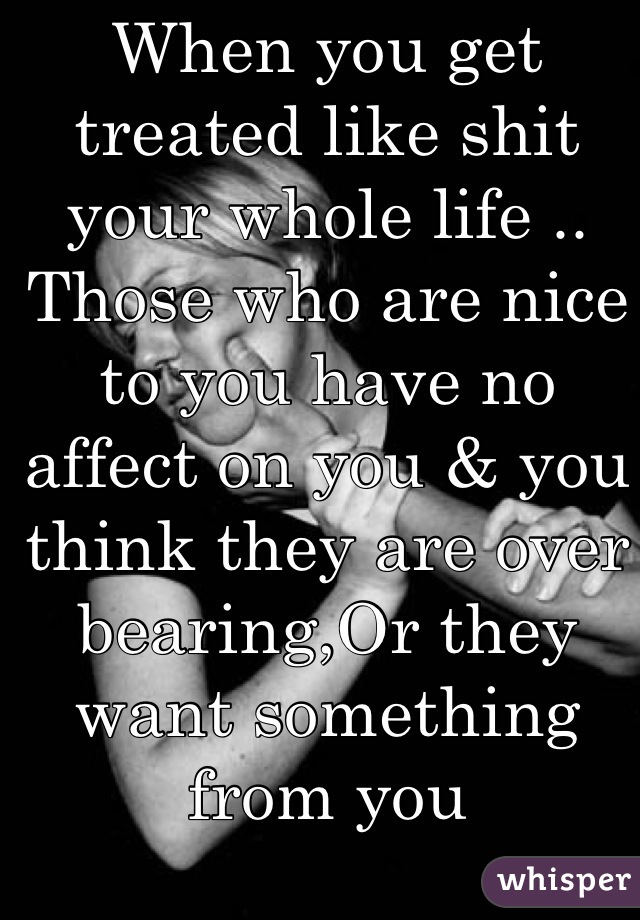 When you get treated like shit your whole life .. Those who are nice to you have no affect on you & you think they are over bearing,Or they want something from you
