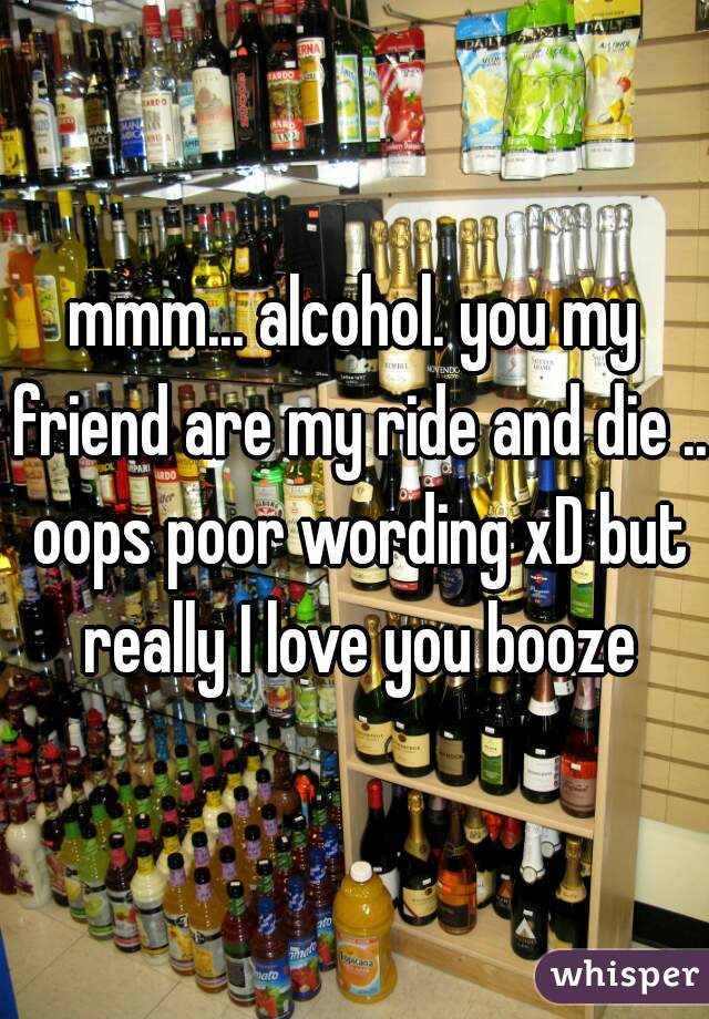 mmm... alcohol. you my friend are my ride and die .. oops poor wording xD but really I love you booze