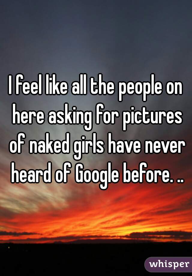 I feel like all the people on here asking for pictures of naked girls have never heard of Google before. ..