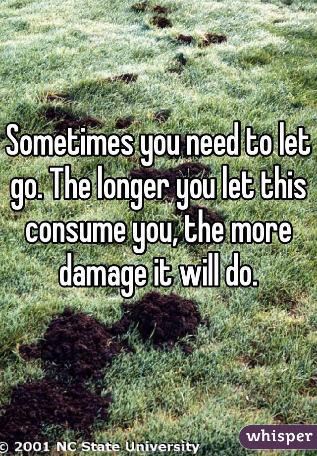 Sometimes you need to let go. The longer you let this consume you, the more damage it will do. 