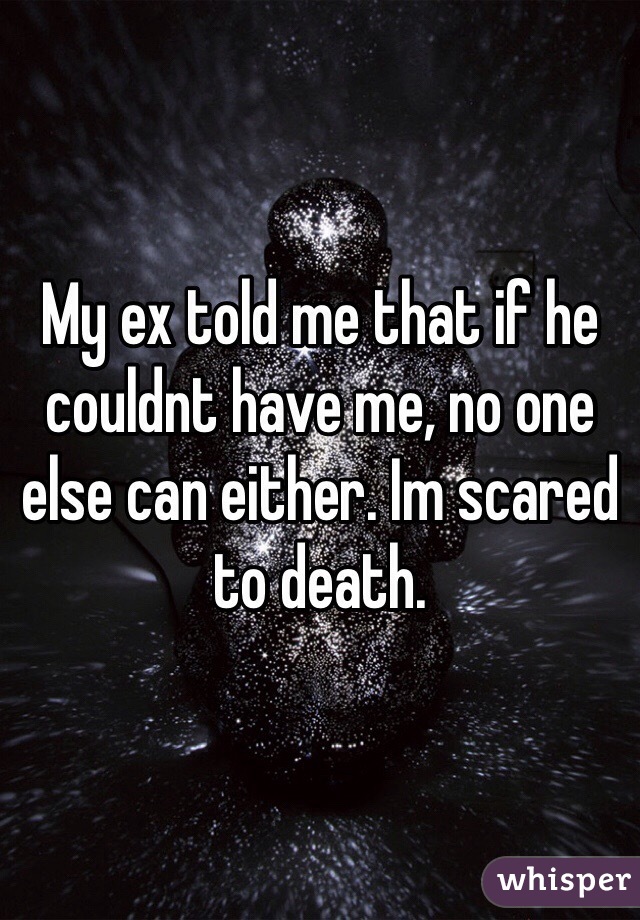 My ex told me that if he couldnt have me, no one else can either. Im scared to death.