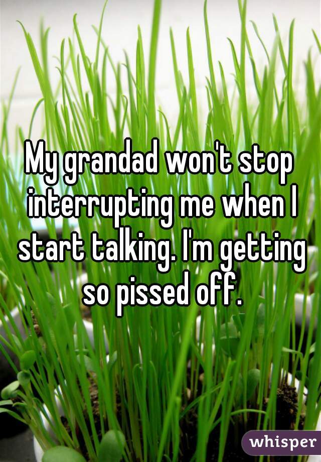 My grandad won't stop interrupting me when I start talking. I'm getting so pissed off.