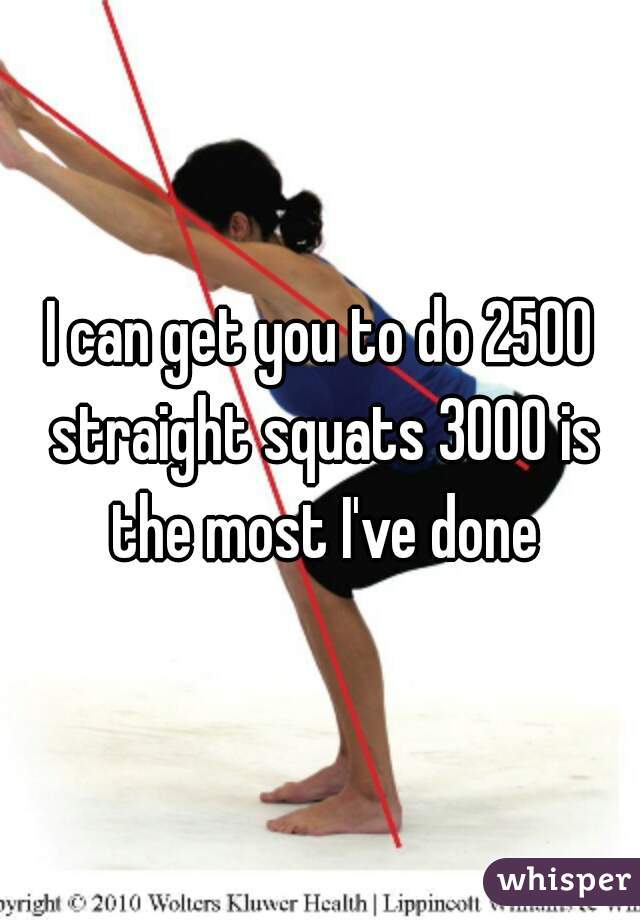 I can get you to do 2500 straight squats 3000 is the most I've done