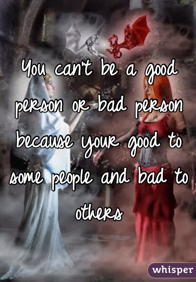 You can't be a good person or bad person because your good to some people and bad to others 