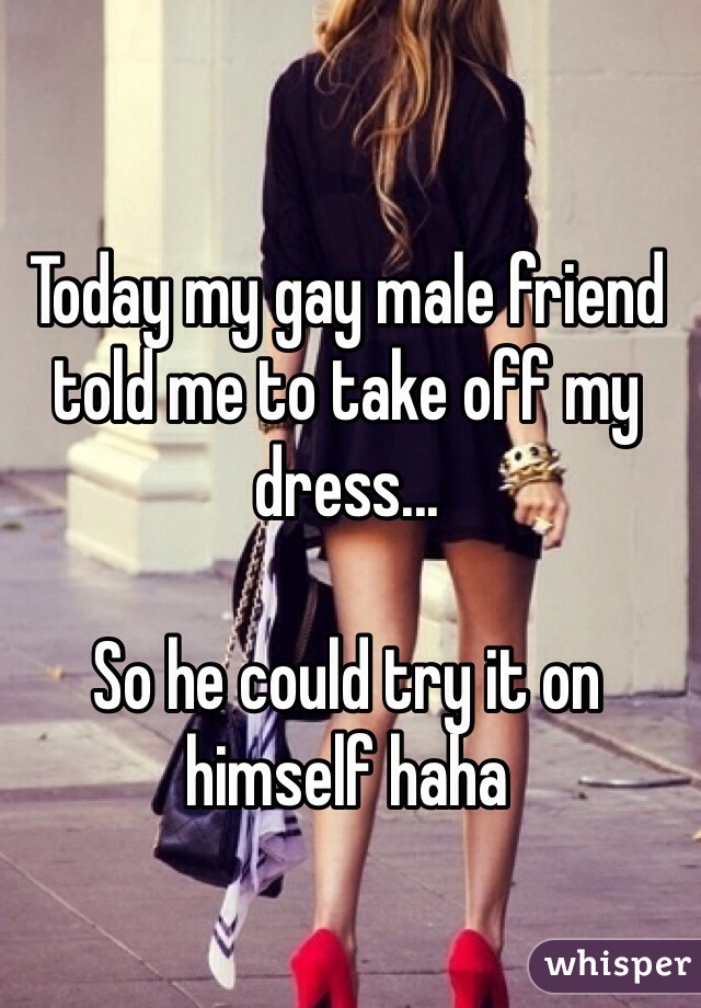 Today my gay male friend told me to take off my dress... 

So he could try it on himself haha