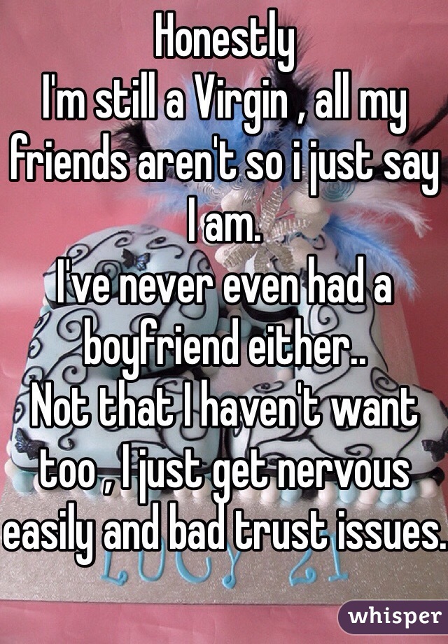 Honestly
I'm still a Virgin , all my friends aren't so i just say I am.
I've never even had a boyfriend either..
Not that I haven't want too , I just get nervous easily and bad trust issues.

