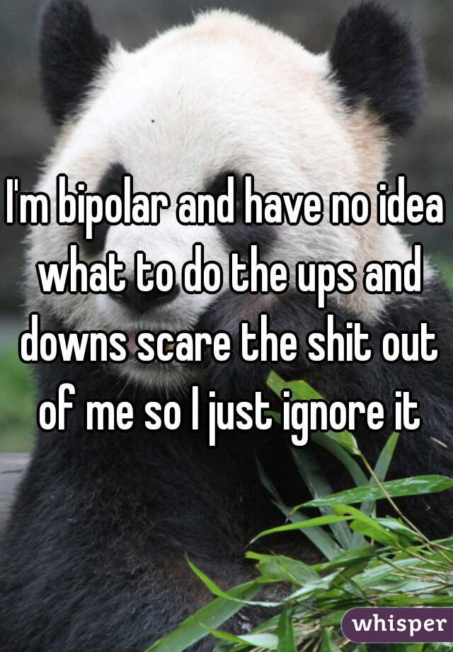 I'm bipolar and have no idea what to do the ups and downs scare the shit out of me so I just ignore it