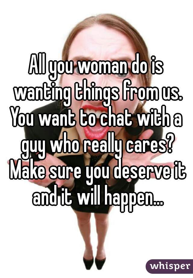 All you woman do is wanting things from us.

You want to chat with a guy who really cares? Make sure you deserve it and it will happen...