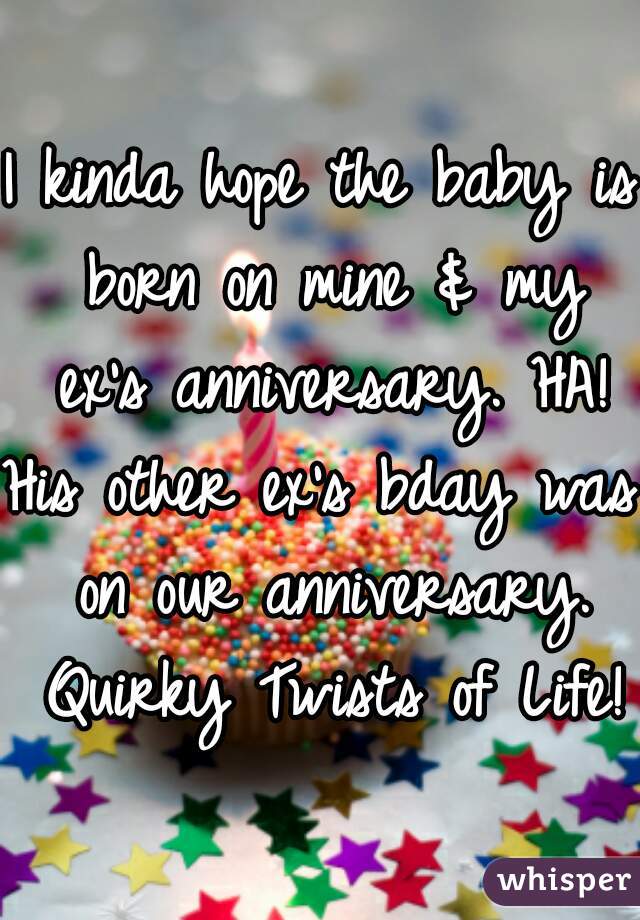 I kinda hope the baby is born on mine & my ex's anniversary. HA!
His other ex's bday was on our anniversary. Quirky Twists of Life!