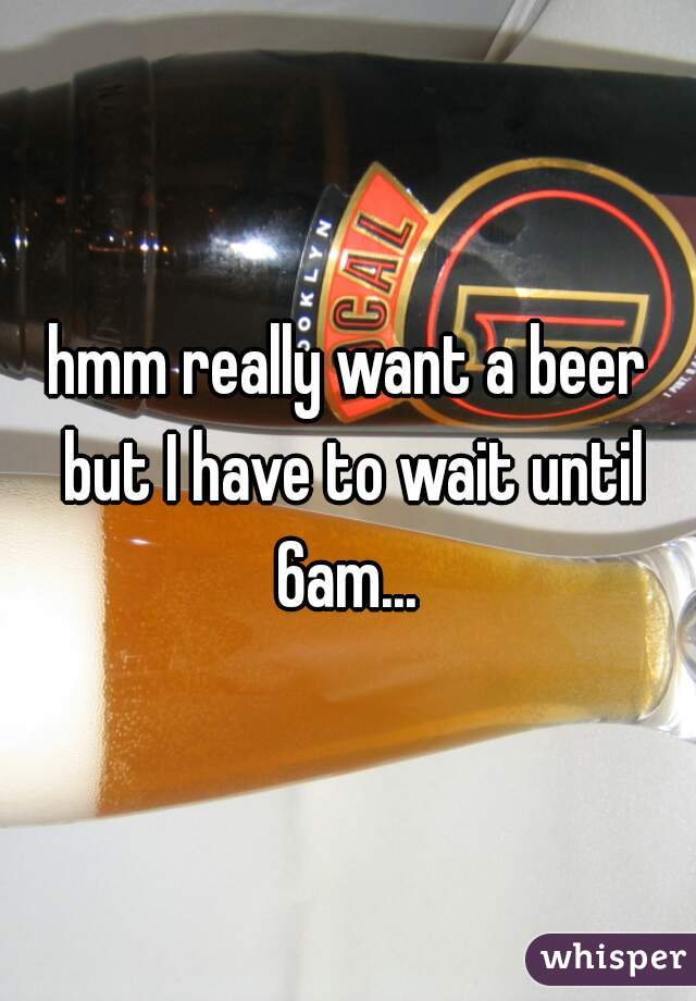 hmm really want a beer but I have to wait until 6am... 