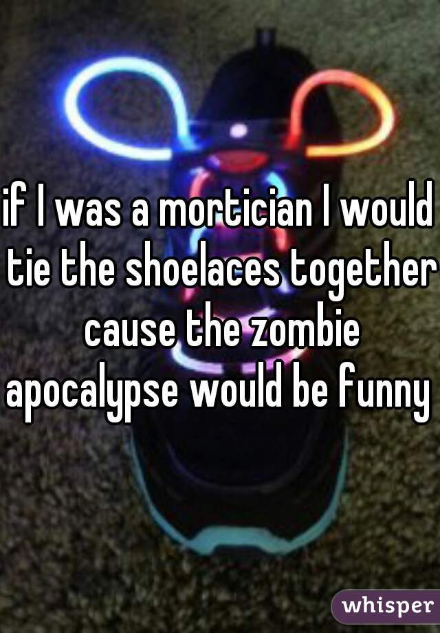 if I was a mortician I would tie the shoelaces together cause the zombie apocalypse would be funny 