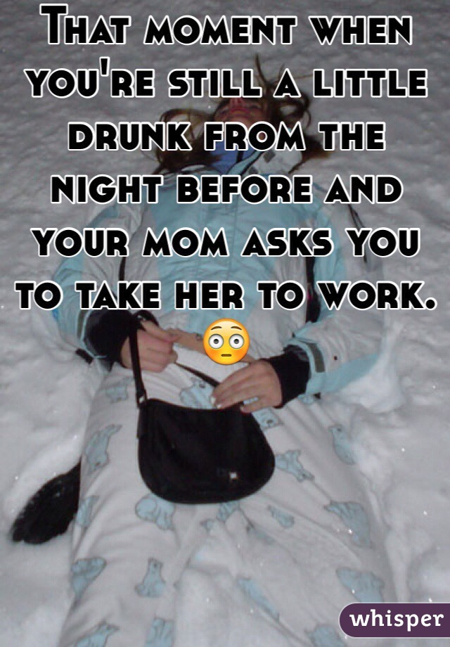 That moment when you're still a little drunk from the night before and your mom asks you to take her to work. 😳