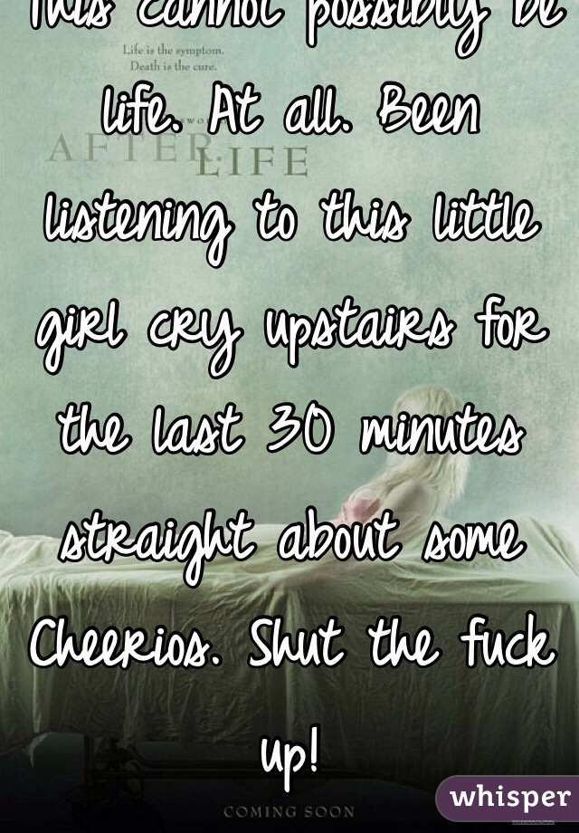 This cannot possibly be life. At all. Been listening to this little girl cry upstairs for the last 30 minutes straight about some Cheerios. Shut the fuck up!