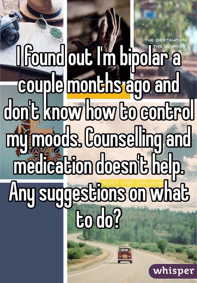 I found out I'm bipolar a couple months ago and don't know how to control my moods. Counselling and medication doesn't help. Any suggestions on what to do?