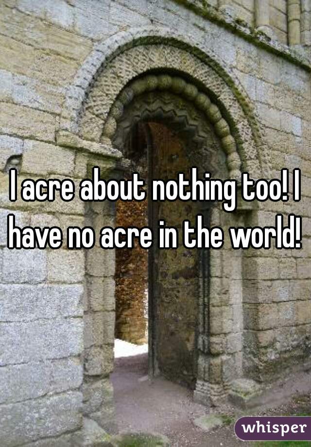 I acre about nothing too! I have no acre in the world! 