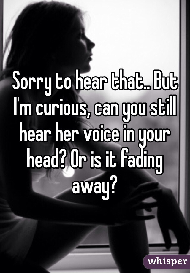 Sorry to hear that.. But I'm curious, can you still hear her voice in your head? Or is it fading away?