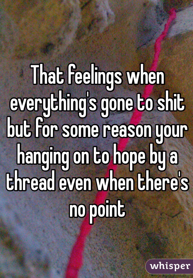 That feelings when everything's gone to shit but for some reason your hanging on to hope by a thread even when there's no point