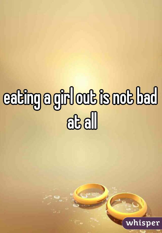 eating a girl out is not bad at all
