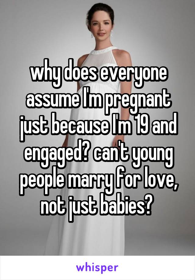why does everyone assume I'm pregnant just because I'm 19 and engaged? can't young people marry for love, not just babies? 