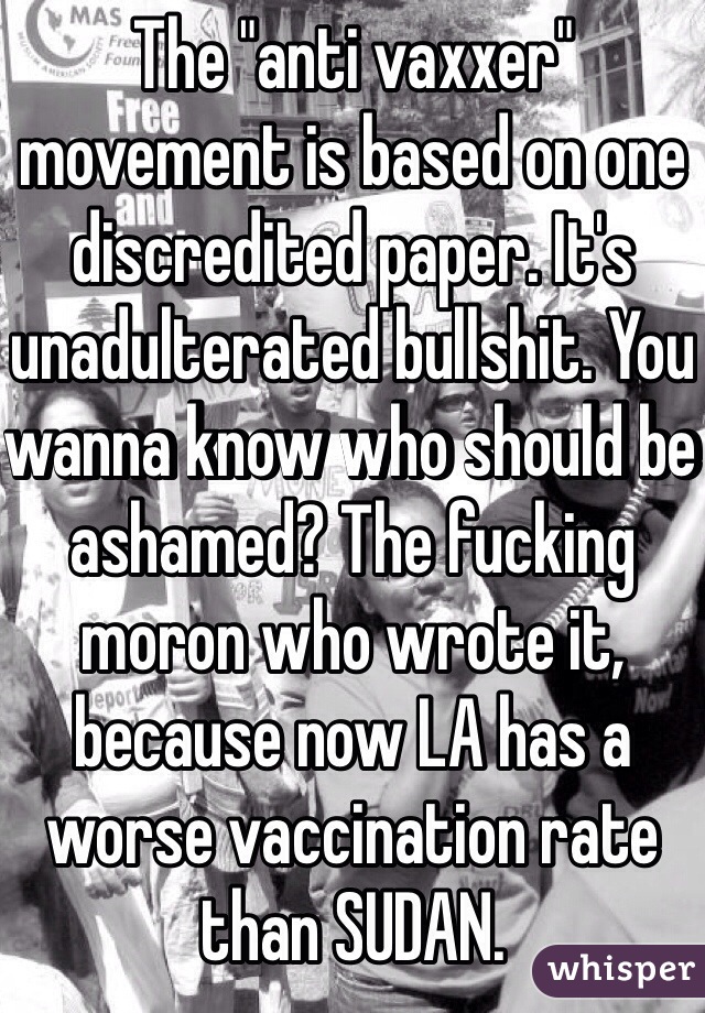 The "anti vaxxer" movement is based on one discredited paper. It's unadulterated bullshit. You wanna know who should be ashamed? The fucking moron who wrote it, because now LA has a worse vaccination rate than SUDAN. 