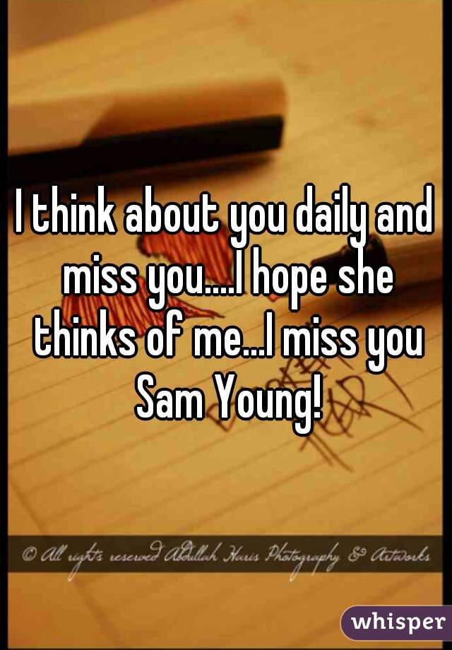 I think about you daily and miss you....I hope she thinks of me...I miss you Sam Young!