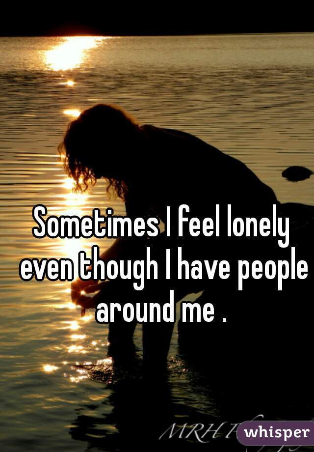 Sometimes I feel lonely even though I have people around me . 