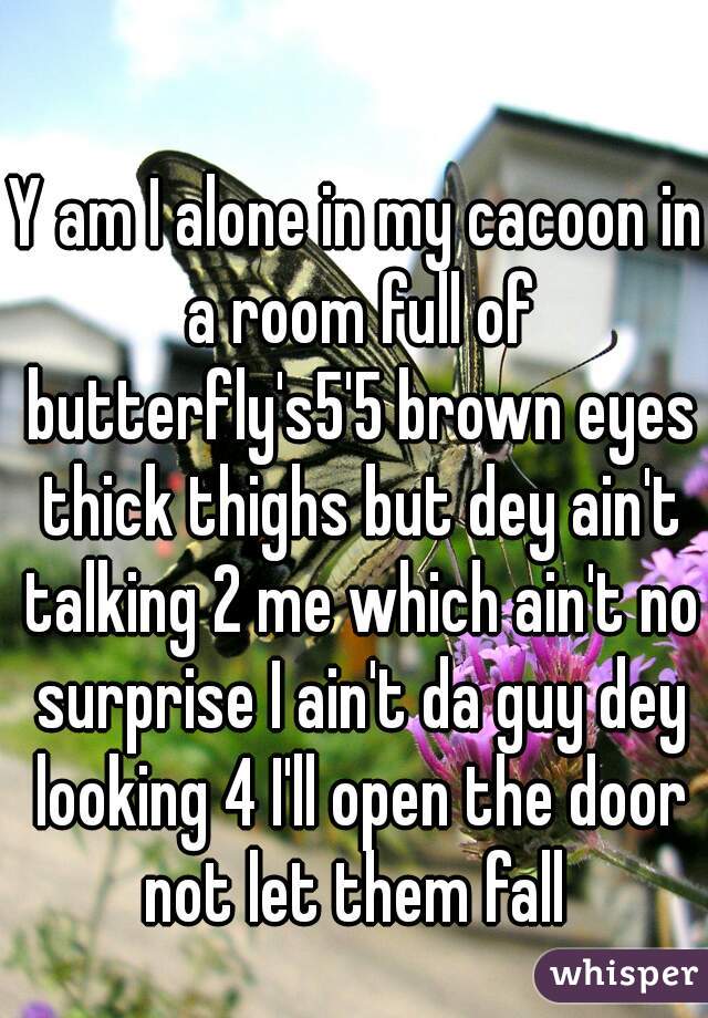 Y am I alone in my cacoon in a room full of butterfly's5'5 brown eyes thick thighs but dey ain't talking 2 me which ain't no surprise I ain't da guy dey looking 4 I'll open the door not let them fall 