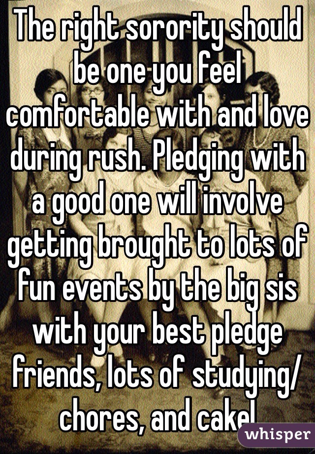 The right sorority should be one you feel comfortable with and love during rush. Pledging with a good one will involve getting brought to lots of fun events by the big sis with your best pledge friends, lots of studying/chores, and cake!