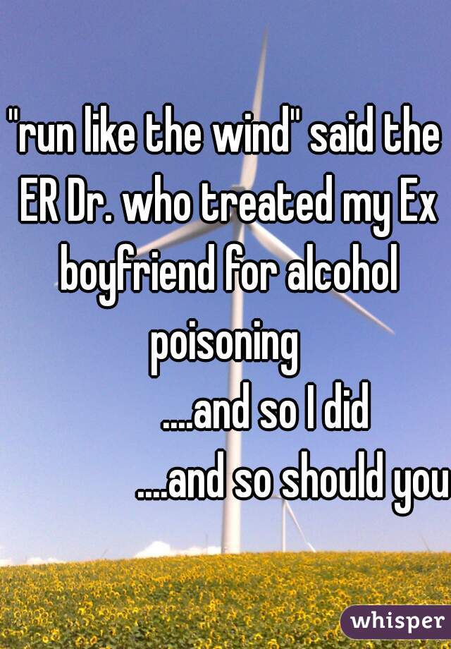 "run like the wind" said the ER Dr. who treated my Ex boyfriend for alcohol poisoning 
         ....and so I did
               ....and so should you